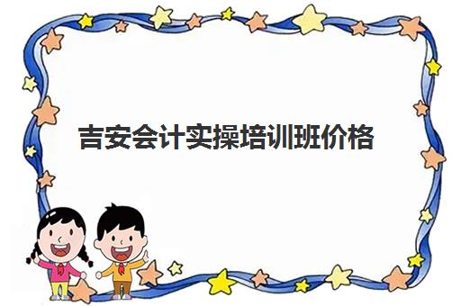 吉安会计实操培训班价格(报会计培训班费用一般要多少)