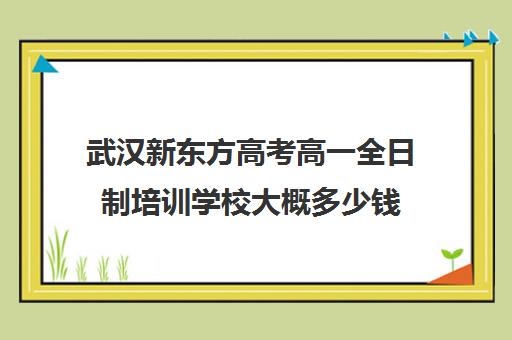 武汉新东方高考高一全日制培训学校大概多少钱(新东方全日制高考班收费)