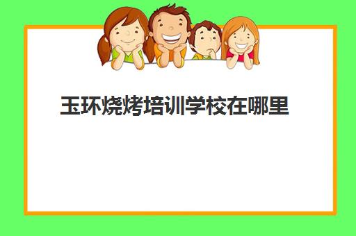 玉环烧烤培训学校在哪里(在哪里可以学烧烤技术,需要多少钱)