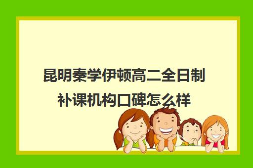 昆明秦学伊顿高二全日制补课机构口碑怎么样(伊顿名师全日制怎么样)