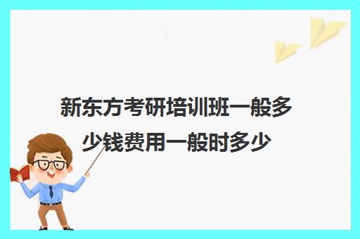 新东方考研培训班一般多少钱费用一般时多少(新东方考研班收费价格表)