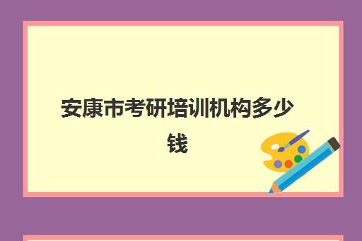 安康市考研培训机构多少钱(研究生培训班要多少钱一年)