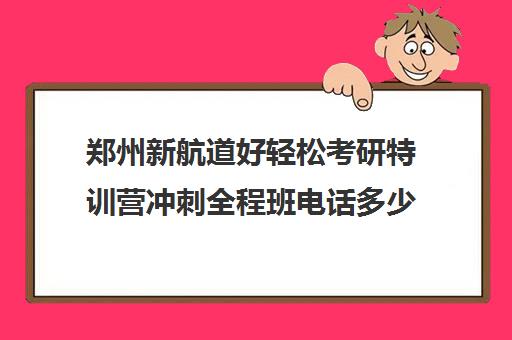 郑州新航道好轻松考研特训营冲刺全程班电话多少（郑州考研培训班一般多少钱）