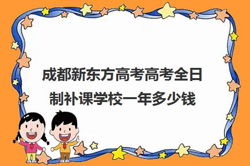 成都新东方高考高考全日制补课学校一年多少钱(成都高三培训班收费标准)