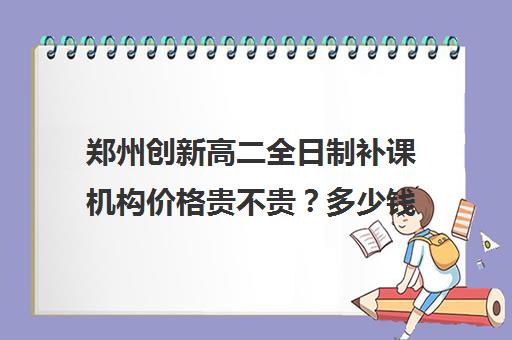 郑州创新高二全日制补课机构价格贵不贵？多少钱一年(郑州高中补课机构排名)