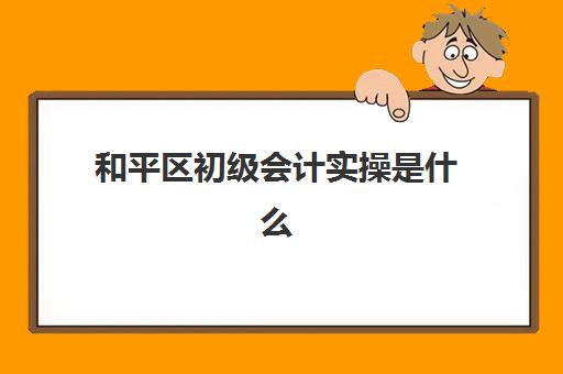 和平区初级会计实操是什么(初级会计证好考吗)