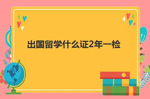 出国留学什么证2年一检(国家教育部留学认证中心)