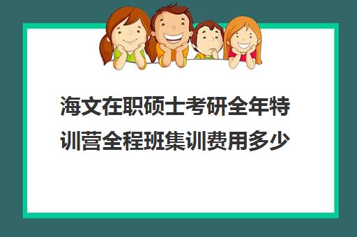 海文在职硕士考研全年特训营全程班集训费用多少钱（海文考研集训营怎么样）