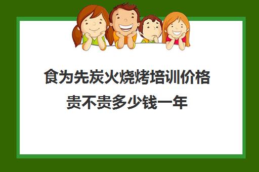 食为先炭火烧烤培训价格贵不贵多少钱一年(烤匠加盟费是多少)