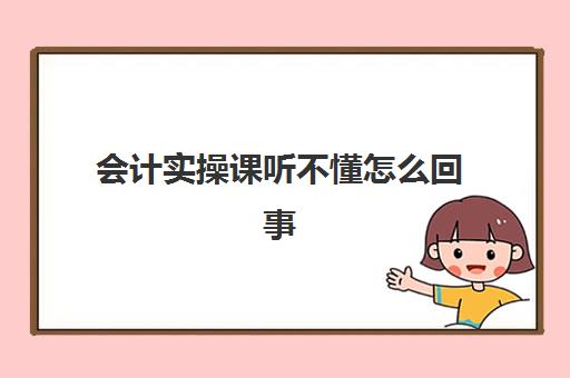 会计实操课听不懂怎么回事(零基础学会计上网课好吗)