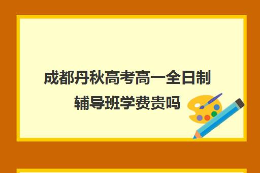 成都丹秋高考高一全日制辅导班学费贵吗(成都高三全日制补课哪家机构好)