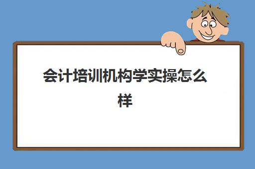 会计培训机构学实操怎么样(会计培训机构哪个比较好)