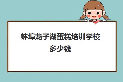 蚌埠龙子湖蛋糕培训学校多少钱(蚌埠新东方培训学校的地址在)