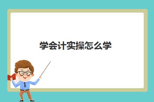 学会计实操怎么学(初学者会计如何快速入手)