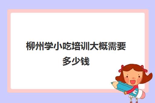 柳州学小吃培训大概需要多少钱(学小吃是去培训还是实体店学)