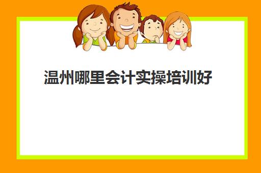 温州哪里会计实操培训好(会计培训班出来好找工作吗)