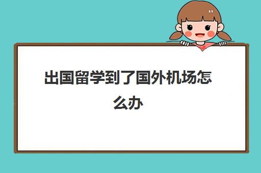 出国留学到了国外机场怎么办(留学中途回国怎么处理)