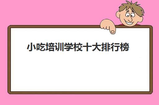 小吃培训学校十大排行榜(正规的小吃培训学校有哪些)