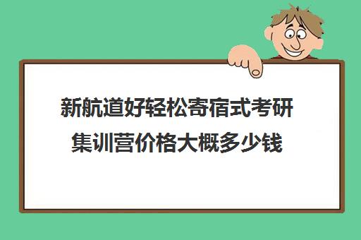 新航道好轻松寄宿式考研集训营价格大概多少钱（新东方和新航道考研哪个好）