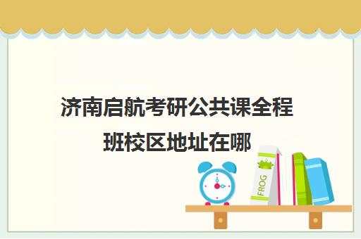 济南启航考研公共课全程班校区地址在哪（济南考研培训机构排名前十）