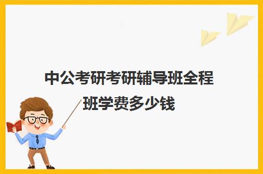 中公考研考研辅导班全程班学费多少钱（中公考研一对一怎么样）