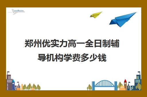 郑州优实力高一全日制辅导机构学费多少钱(郑州补课机构前十名哪个比较好?)