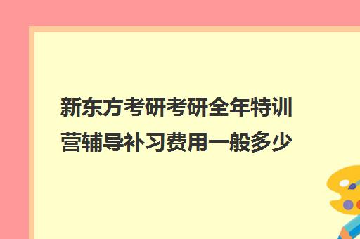 新东方考研考研全年特训营辅导补习费用一般多少钱