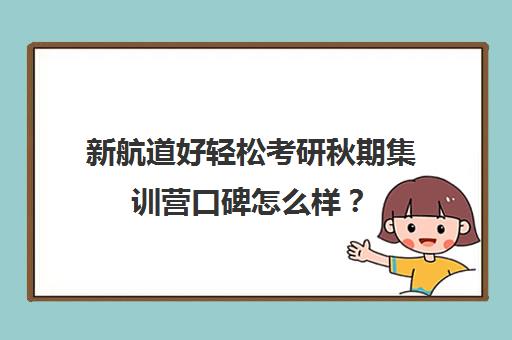 新航道好轻松考研秋期集训营口碑怎么样？（新航道考研英语价目表）