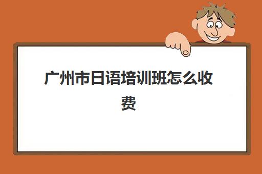 广州市日语培训班怎么收费(日语班培训过n2费用)