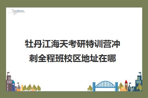 牡丹江海天考研特训营冲刺全程班校区地址在哪（考研辅导班哪里有）