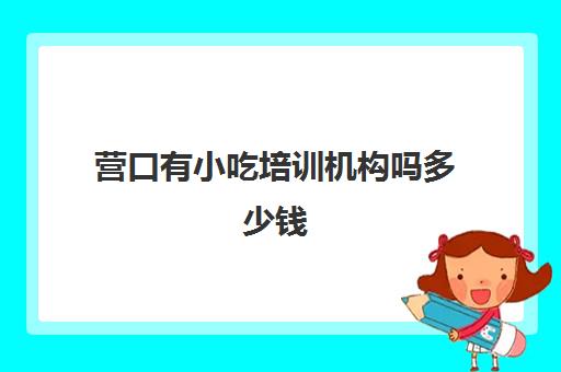 营口有小吃培训机构吗多少钱(营口幼小衔接机构哪家最好)