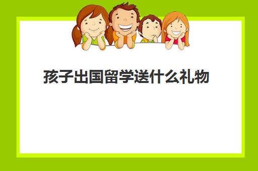 孩子出国留学送什么礼物(孩子出国留学需要买什么样的保险)