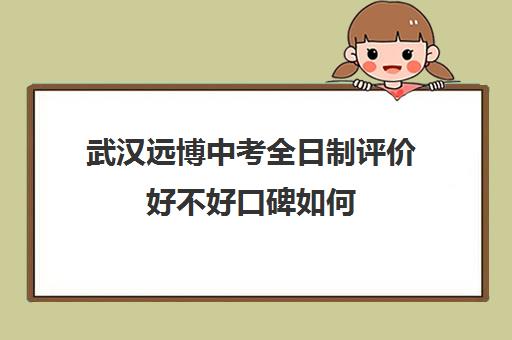 武汉远博中考全日制评价好不好口碑如何(武汉远博高考培训怎么样)