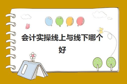 会计实操线上与线下哪个好(学会计线上好还是线下好)