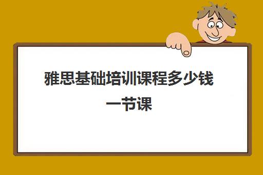 雅思基础培训课程多少钱一节课(雅思培训班大概多少钱哪个好)