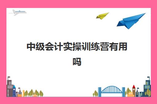 中级会计实操训练营有用吗(学中级会计哪个网校课程好求推荐)