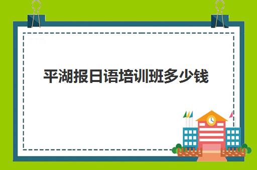 平湖报日语培训班多少钱(报培训班学日语要多久到n1)