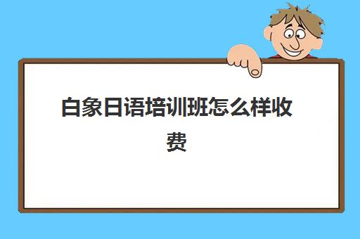 白象日语培训班怎么样收费(日语培训哪个机构比较好)