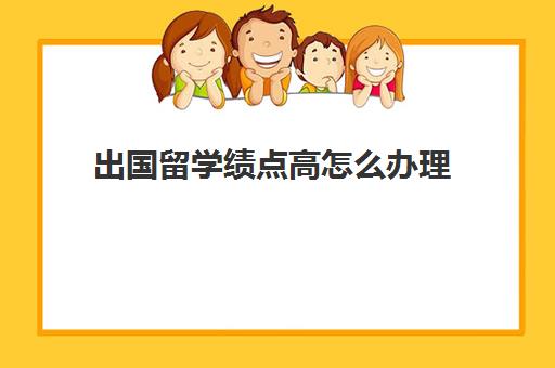 出国留学绩点高怎么办理(海外大学高绩点有什么好处)