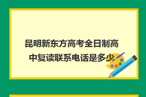 昆明新东方高考全日制高中复读联系电话是多少(昆明高三复读学校学有哪些)