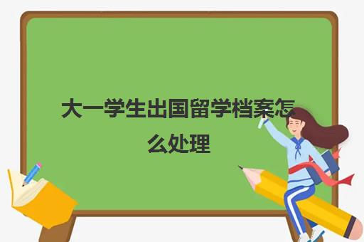 大一学生出国留学档案怎么处理(出国留学的档案如何保存)