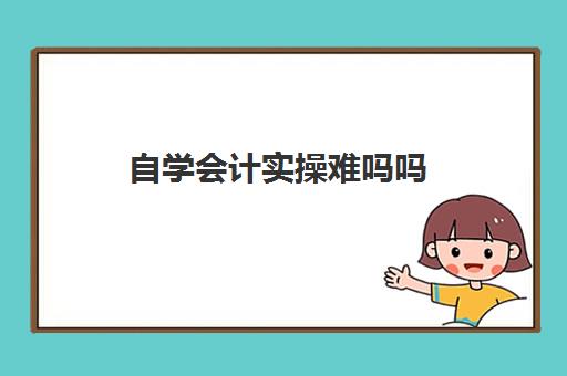 自学会计实操难吗吗(自学会计该怎么入手难度大吗)