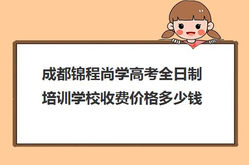 成都锦程尚学高考全日制培训学校收费价格多少钱(成都高三全日制培训机构排名)