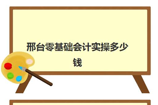 邢台零基础会计实操多少钱(0基础学会计需要学多长时间)