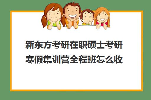 新东方考研在职硕士考研寒假集训营全程班怎么收费（新东方考研收费标准）