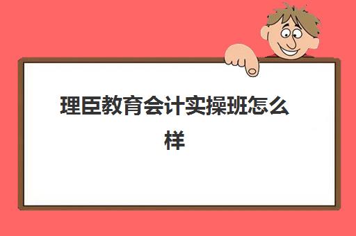 理臣教育会计实操班怎么样(初级会计培训机构哪家好)