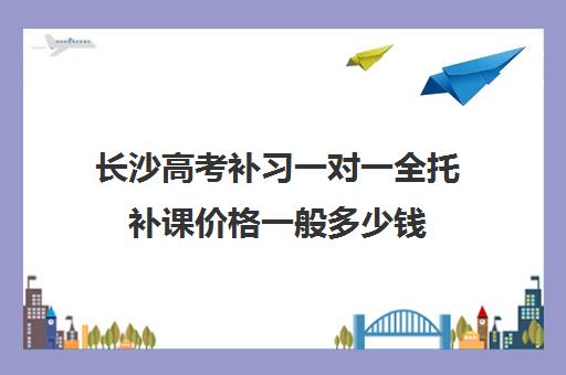 长沙高考补习一对一全托补课价格一般多少钱