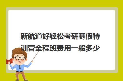 新航道好轻松考研寒假特训营全程班费用一般多少钱（新航道考研怎么样）