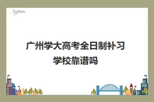 广州学大高考全日制补习学校靠谱吗