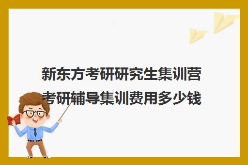 新东方考研研究生集训营考研辅导集训费用多少钱（新东方考研集训营有用吗）